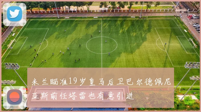 米兰瞄准19岁皇马后卫巴尔德佩尼亚斯前任塔雷也有意引进
