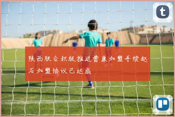 陕西联合积极推进曹康加盟手续赵石加盟协议已达成