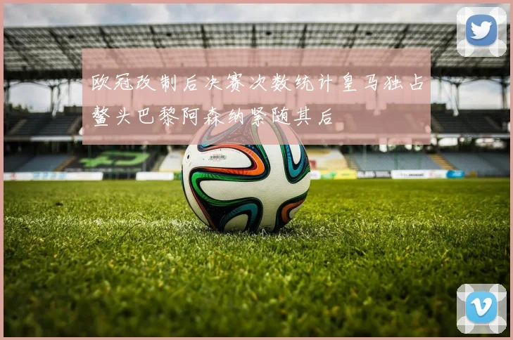 欧冠改制后决赛次数统计皇马独占鳌头巴黎阿森纳紧随其后