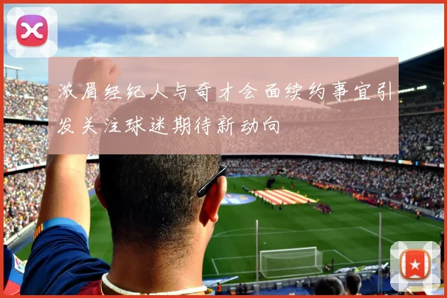 浓眉经纪人与奇才会面续约事宜引发关注球迷期待新动向