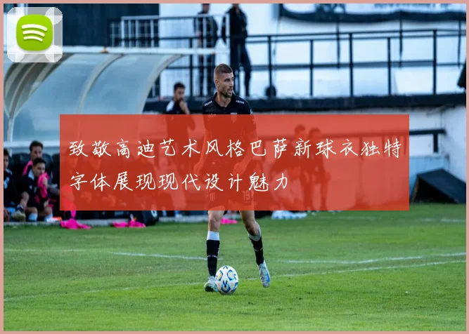 致敬高迪艺术风格巴萨新球衣独特字体展现现代设计魅力