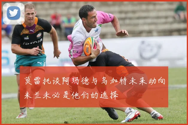 莫雷托谈阿玛德与乌加特未来动向米兰未必是他们的选择
