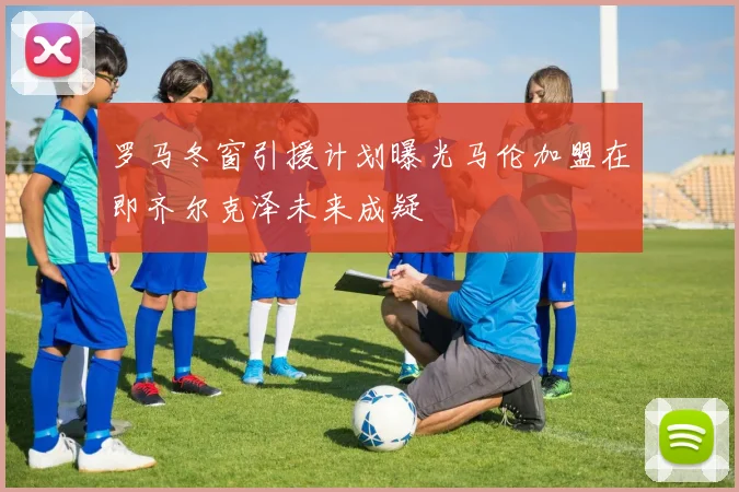 罗马冬窗引援计划曝光马伦加盟在即齐尔克泽未来成疑