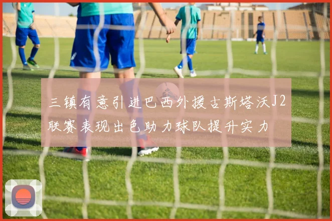 三镇有意引进巴西外援古斯塔沃J2联赛表现出色助力球队提升实力