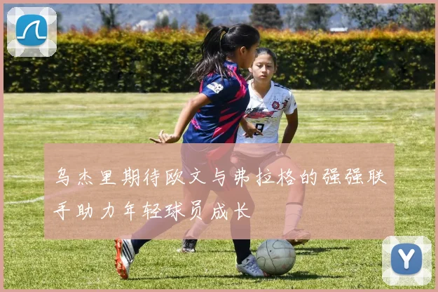 乌杰里期待欧文与弗拉格的强强联手助力年轻球员成长