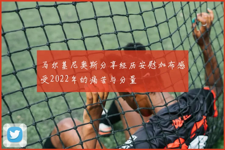 马尔基尼奥斯分享经历安慰加布感受2022年的痛苦与分量