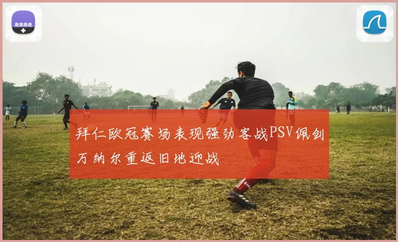 拜仁欧冠赛场表现强劲客战PSV佩剑万纳尔重返旧地迎战