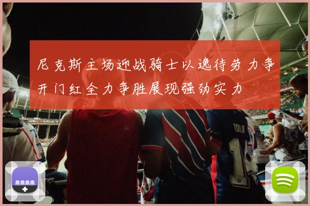 尼克斯主场迎战骑士以逸待劳力争开门红全力争胜展现强劲实力