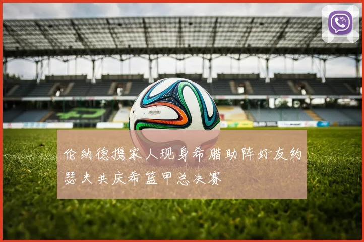 伦纳德携家人现身希腊助阵好友约瑟夫共庆希篮甲总决赛