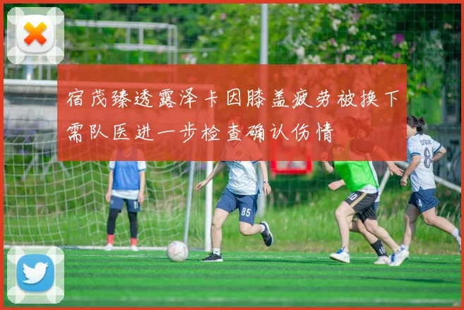 宿茂臻透露泽卡因膝盖疲劳被换下需队医进一步检查确认伤情