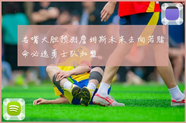名嘴大胆预测詹姆斯未来去向若赌命必选勇士队加盟