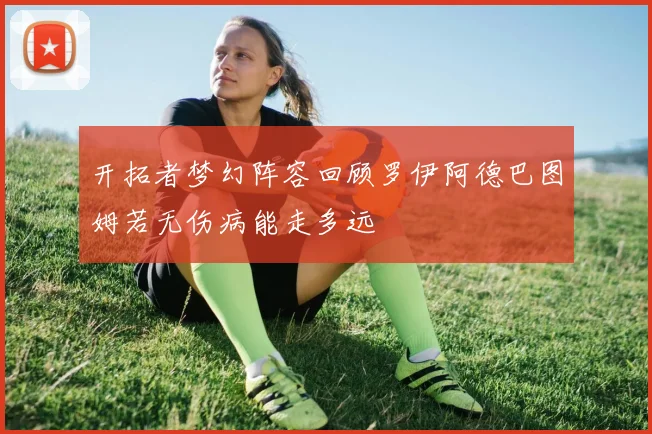 开拓者梦幻阵容回顾罗伊阿德巴图姆若无伤病能走多远
