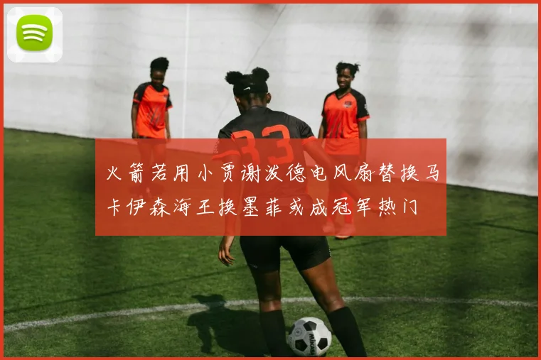 火箭若用小贾谢泼德电风扇替换马卡伊森海王换墨菲或成冠军热门