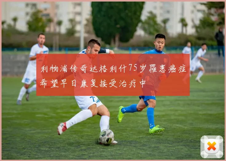 利物浦传奇达格利什75岁罹患癌症希望早日康复接受治疗中