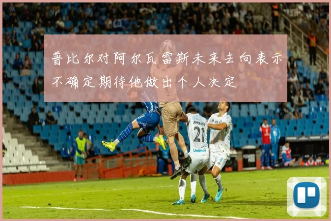 普比尔对阿尔瓦雷斯未来去向表示不确定期待他做出个人决定