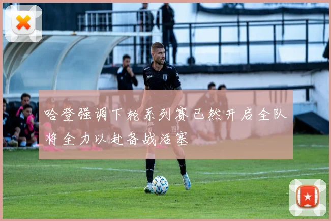 哈登强调下轮系列赛已然开启全队将全力以赴备战活塞