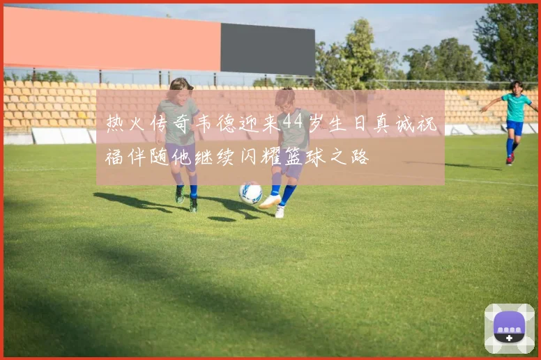 热火传奇韦德迎来44岁生日真诚祝福伴随他继续闪耀篮球之路