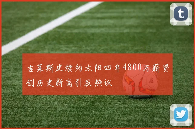 吉莱斯皮续约太阳四年4800万薪资创历史新高引发热议